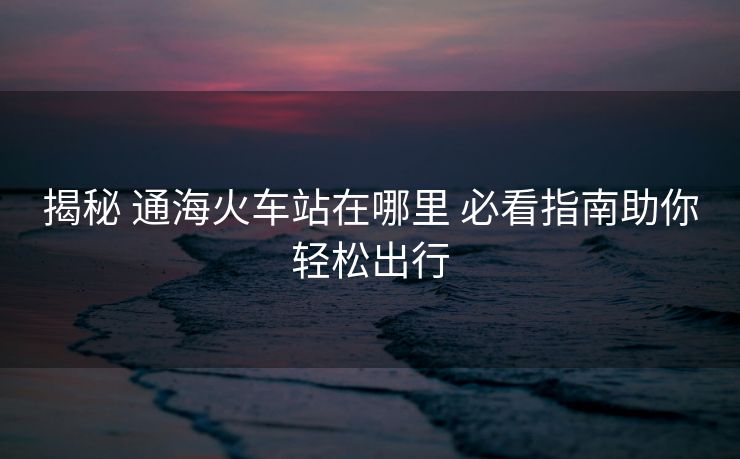 揭秘 通海火车站在哪里 必看指南助你轻松出行