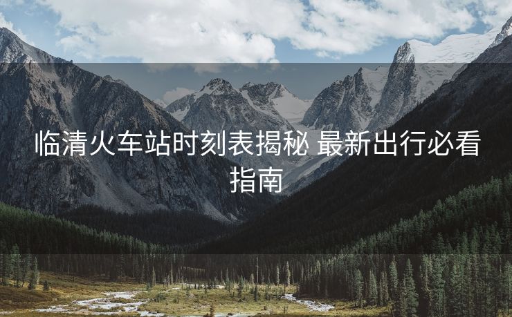临清火车站时刻表揭秘 最新出行必看指南