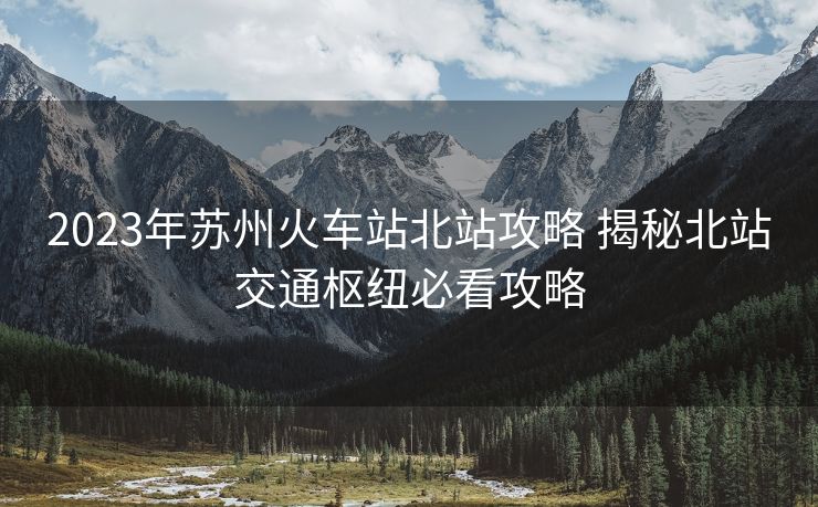 2023年苏州火车站北站攻略 揭秘北站交通枢纽必看攻略 2023年苏州火车站北站攻略 揭秘北站交通枢纽必看攻略