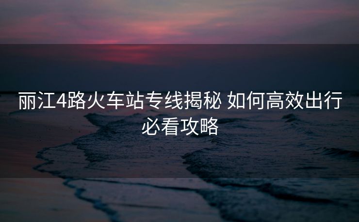 丽江4路火车站专线揭秘 如何高效出行必看攻略