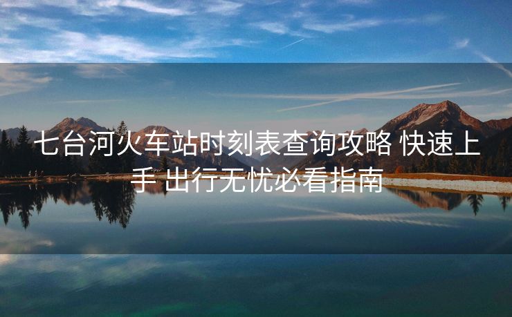 七台河火车站时刻表查询攻略 快速上手 出行无忧必看指南