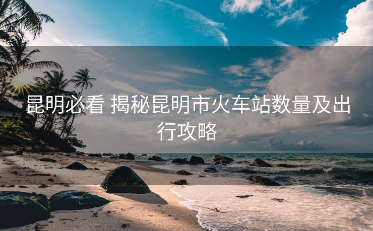 昆明必看 揭秘昆明市火车站数量及出行攻略