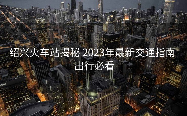 绍兴火车站揭秘 2023年最新交通指南 出行必看
