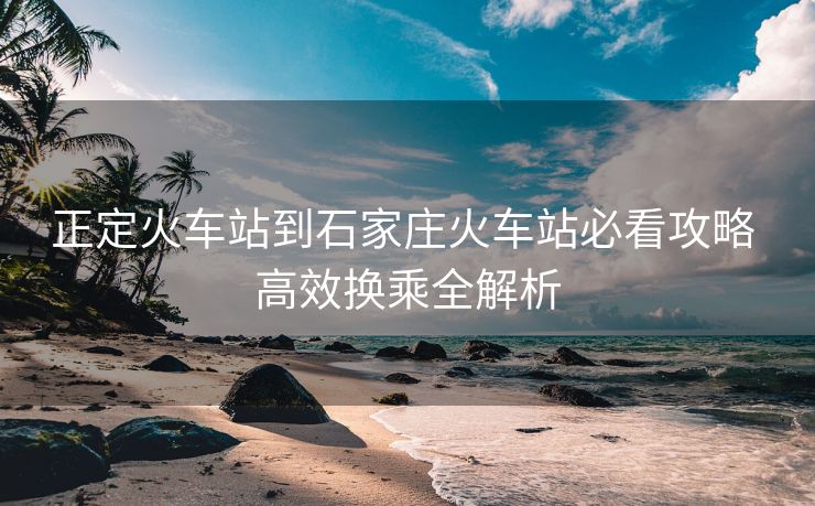 正定火车站到石家庄火车站必看攻略 高效换乘全解析