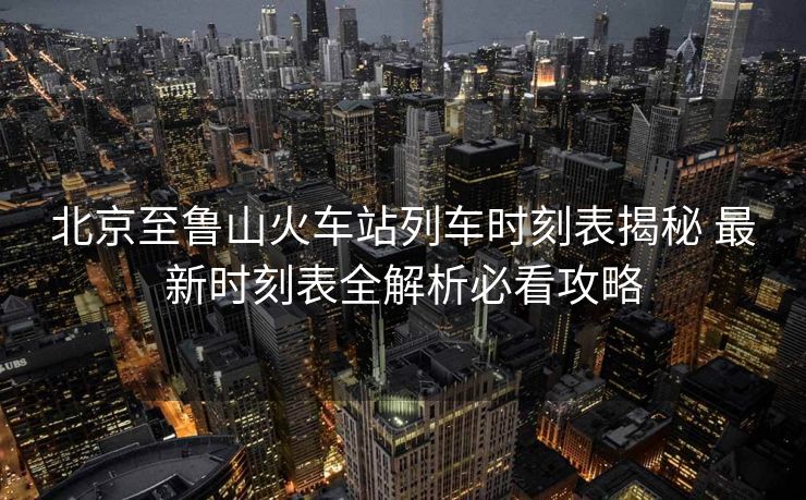 北京至鲁山火车站列车时刻表揭秘 最新时刻表全解析必看攻略