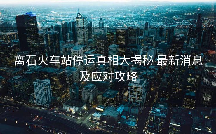 离石火车站停运真相大揭秘 最新消息及应对攻略