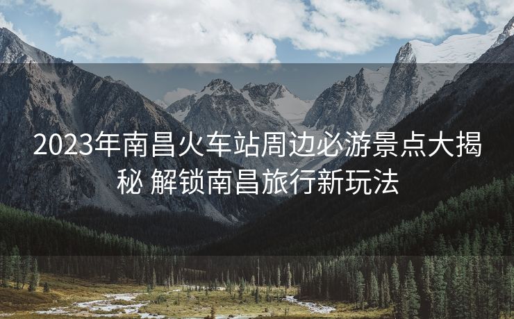 2023年南昌火车站周边必游景点大揭秘 解锁南昌旅行新玩法