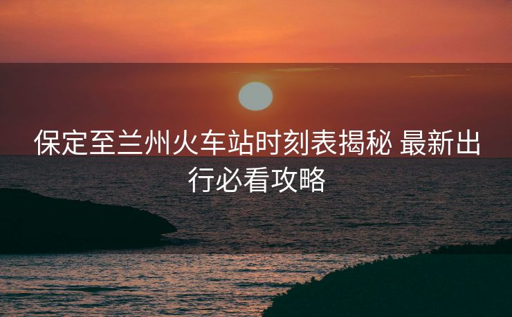 保定至兰州火车站时刻表揭秘 最新出行必看攻略