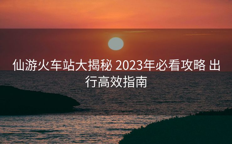 仙游火车站大揭秘 2023年必看攻略 出行高效指南 仙游火车站大揭秘 2023年必看攻略 出行高效指南