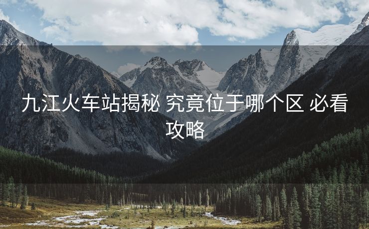 九江火车站揭秘 究竟位于哪个区 必看攻略