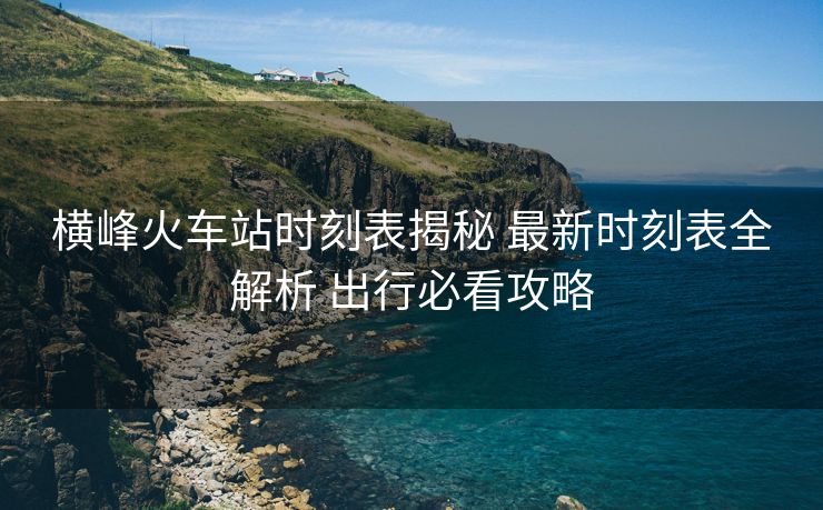 横峰火车站时刻表揭秘 最新时刻表全解析 出行必看攻略
