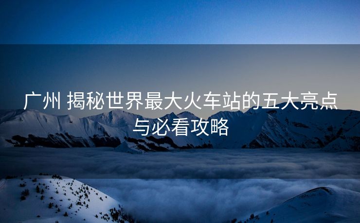 广州 揭秘世界最大火车站的五大亮点与必看攻略