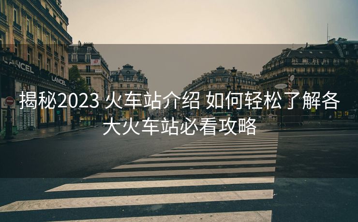 揭秘2023 火车站介绍 如何轻松了解各大火车站必看攻略