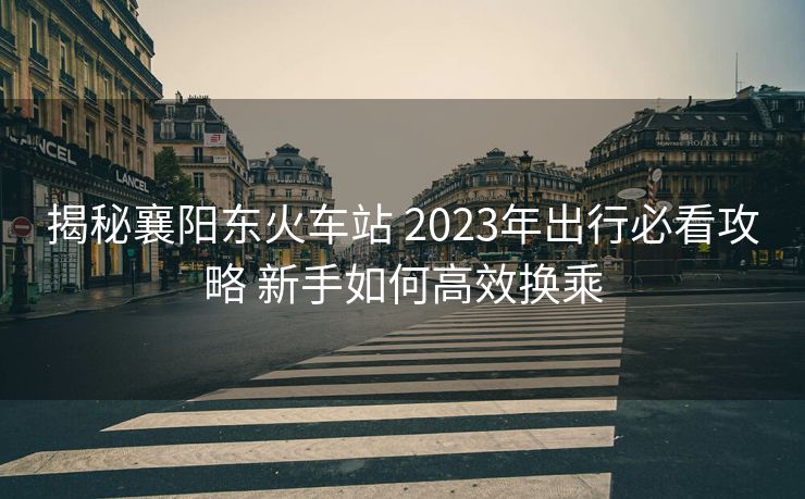揭秘襄阳东火车站 2023年出行必看攻略 新手如何高效换乘