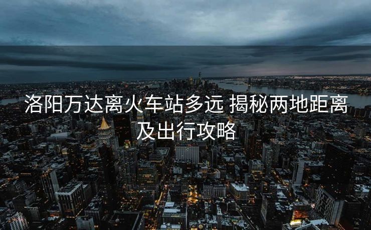 洛阳万达离火车站多远 揭秘两地距离及出行攻略 洛阳万达离火车站多远 揭秘两地距离及出行攻略