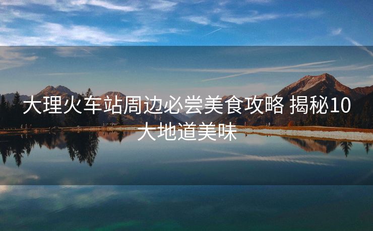 大理火车站周边必尝美食攻略 揭秘10大地道美味