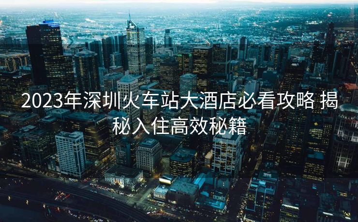 2023年深圳火车站大酒店必看攻略 揭秘入住高效秘籍