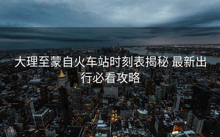 大理至蒙自火车站时刻表揭秘 最新出行必看攻略