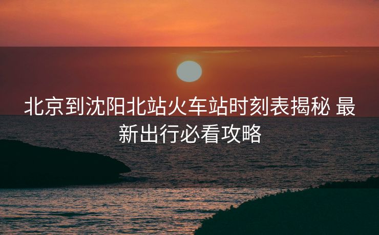 北京到沈阳北站火车站时刻表揭秘 最新出行必看攻略