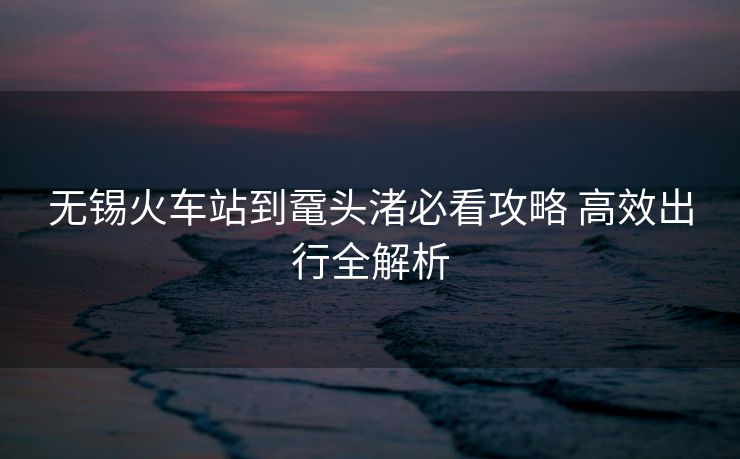 无锡火车站到鼋头渚必看攻略 高效出行全解析