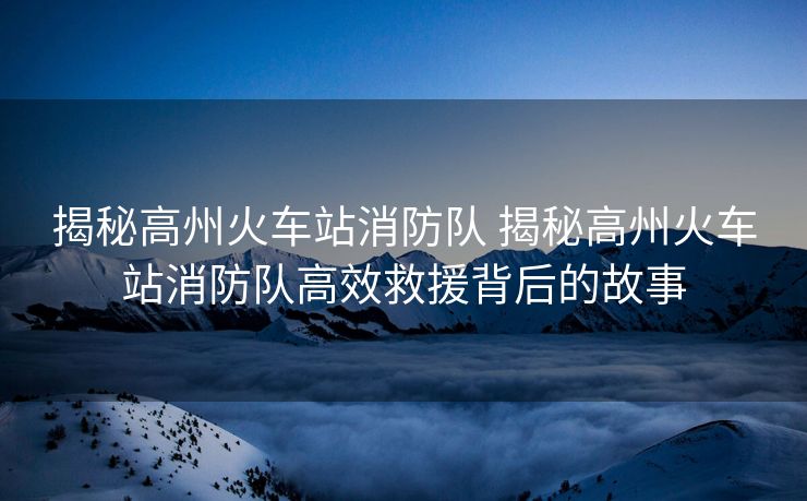 揭秘高州火车站消防队 揭秘高州火车站消防队高效救援背后的故事