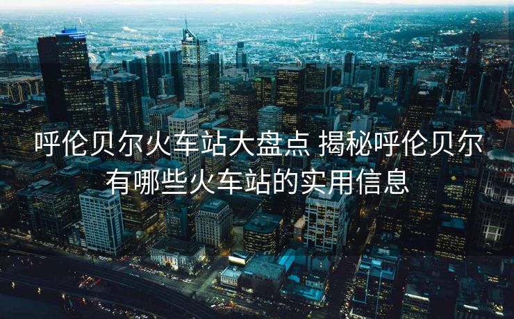 呼伦贝尔火车站大盘点 揭秘呼伦贝尔有哪些火车站的实用信息