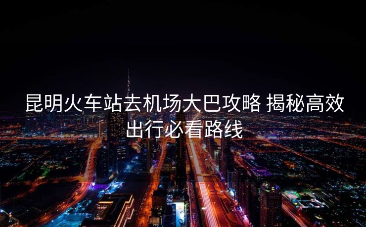 昆明火车站去机场大巴攻略 揭秘高效出行必看路线
