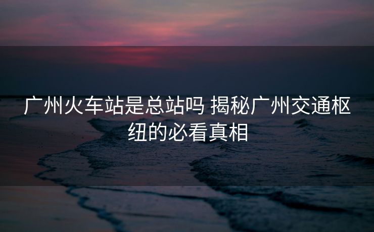 广州火车站是总站吗 揭秘广州交通枢纽的必看真相