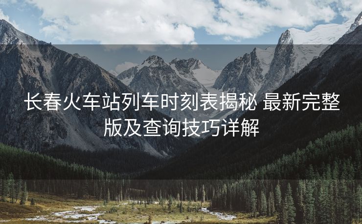 长春火车站列车时刻表揭秘 最新完整版及查询技巧详解