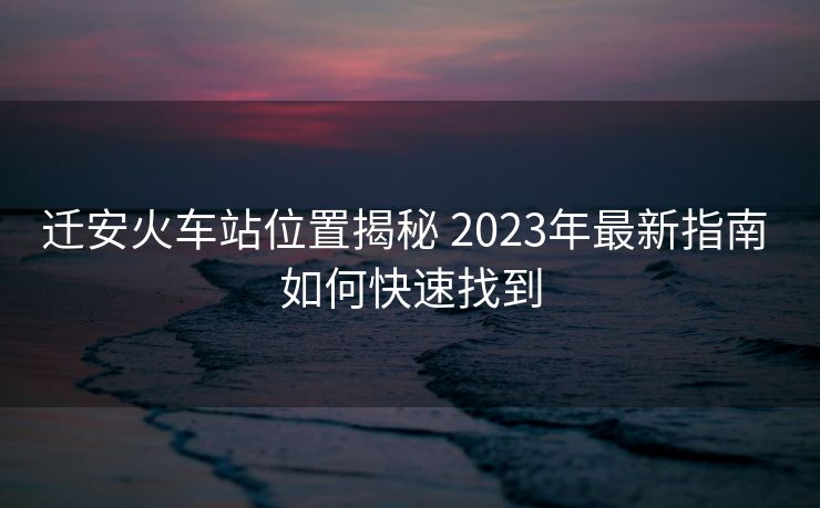 迁安火车站位置揭秘 2023年最新指南 如何快速找到