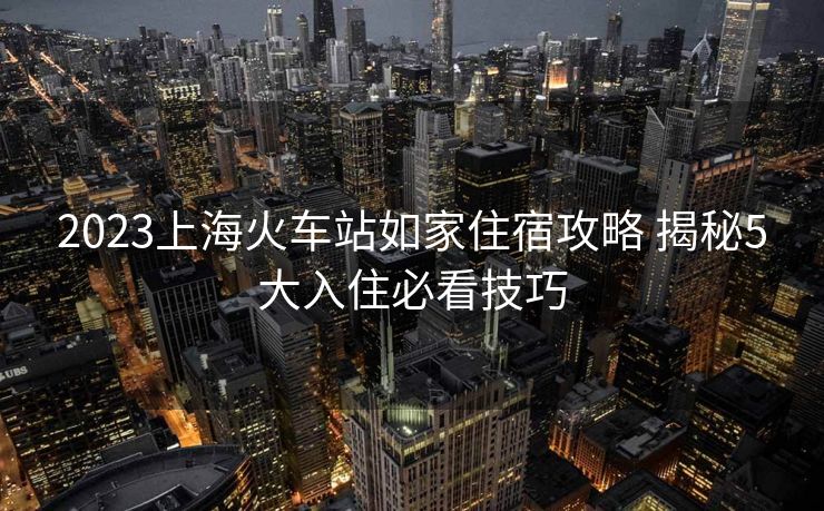 2023上海火车站如家住宿攻略 揭秘5大入住必看技巧 2023上海火车站如家住宿攻略 揭秘5大入住必看技巧