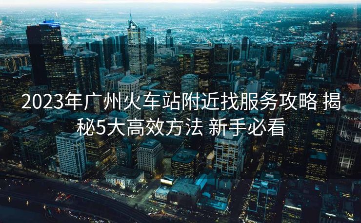 2023年广州火车站附近找服务攻略 揭秘5大高效方法 新手必看
