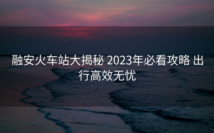 融安火车站大揭秘 2023年必看攻略 出行高效无忧