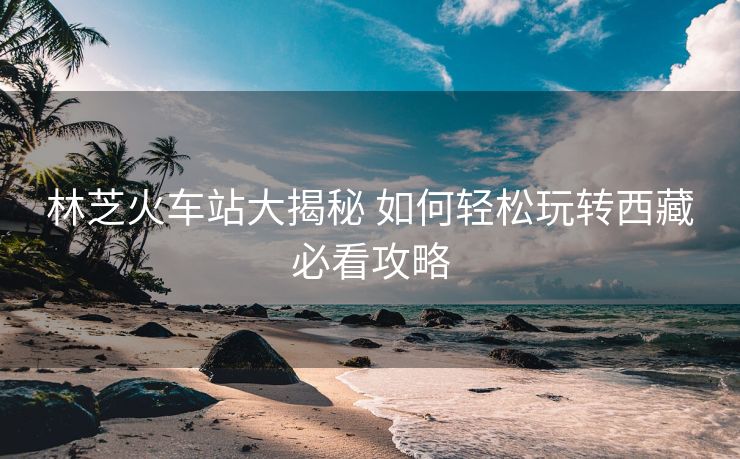 林芝火车站大揭秘 如何轻松玩转西藏必看攻略