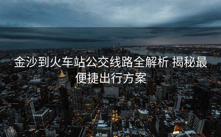 金沙到火车站公交线路全解析 揭秘最便捷出行方案