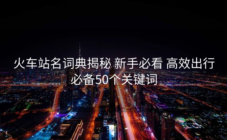 火车站名词典揭秘 新手必看 高效出行必备50个关键词