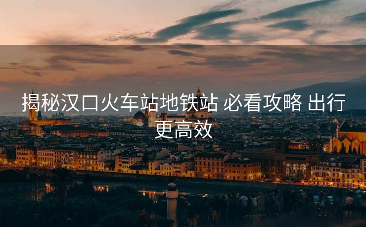揭秘汉口火车站地铁站 必看攻略 出行更高效