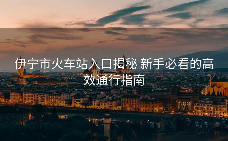 伊宁市火车站入口揭秘 新手必看的高效通行指南