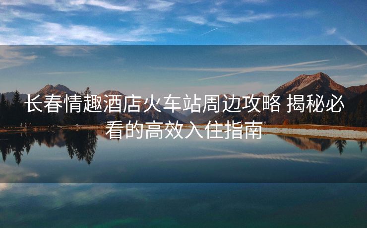 长春情趣酒店火车站周边攻略 揭秘必看的高效入住指南