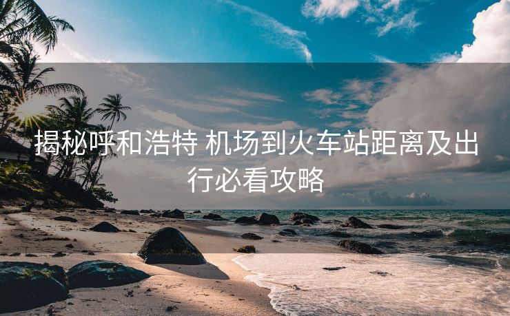 揭秘呼和浩特 机场到火车站距离及出行必看攻略