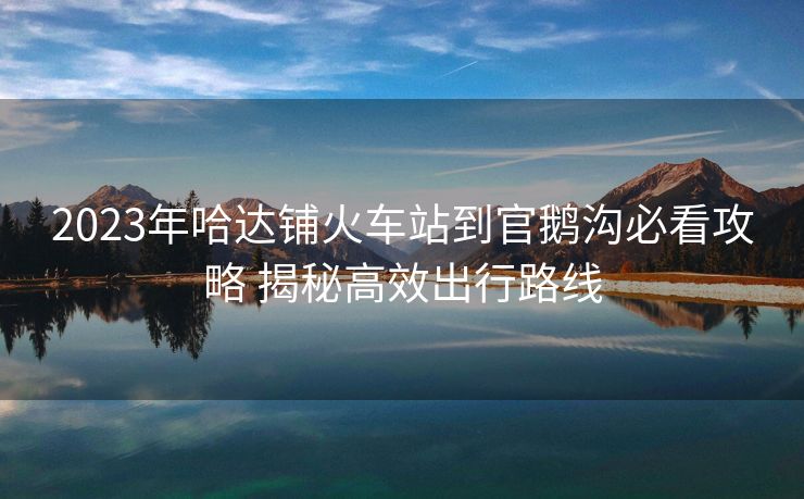 2023年哈达铺火车站到官鹅沟必看攻略 揭秘高效出行路线