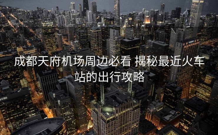 成都天府机场周边必看 揭秘最近火车站的出行攻略