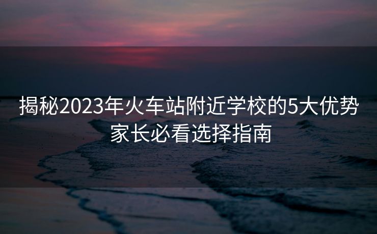 揭秘2023年火车站附近学校的5大优势 家长必看选择指南