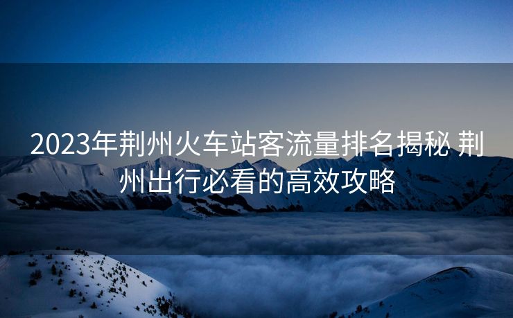 2023年荆州火车站客流量排名揭秘 荆州出行必看的高效攻略