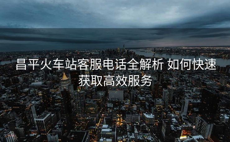 昌平火车站客服电话全解析 如何快速获取高效服务