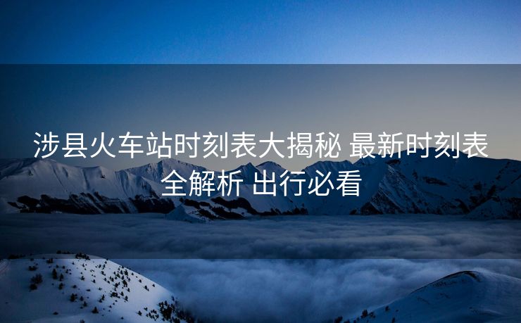 涉县火车站时刻表大揭秘 最新时刻表全解析 出行必看