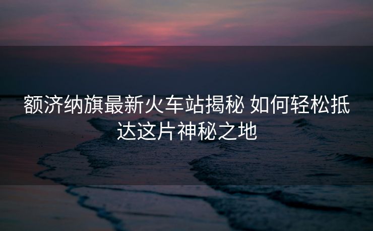 额济纳旗最新火车站揭秘 如何轻松抵达这片神秘之地