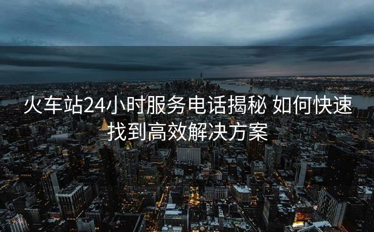火车站24小时服务电话揭秘 如何快速找到高效解决方案