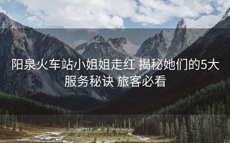阳泉火车站小姐姐走红 揭秘她们的5大服务秘诀 旅客必看
